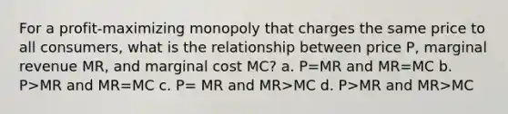 For a profit-maximizing monopoly that charges the same price to all consumers, what is the relationship between price P, marginal revenue MR, and marginal cost MC? a. P=MR and MR=MC b. P>MR and MR=MC c. P= MR and MR>MC d. P>MR and MR>MC