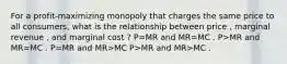 For a profit-maximizing monopoly that charges the same price to all consumers, what is the relationship between price , marginal revenue , and marginal cost ? P=MR and MR=MC . P>MR and MR=MC . P=MR and MR>MC P>MR and MR>MC .