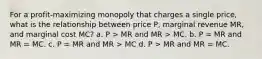 For a profit-maximizing monopoly that charges a single price, what is the relationship between price P, marginal revenue MR, and marginal cost MC? a. P > MR and MR > MC. b. P = MR and MR = MC. c. P = MR and MR > MC d. P > MR and MR = MC.