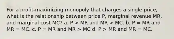 For a profit-maximizing monopoly that charges a single price, what is the relationship between price P, marginal revenue MR, and marginal cost MC? a. P > MR and MR > MC. b. P = MR and MR = MC. c. P = MR and MR > MC d. P > MR and MR = MC.