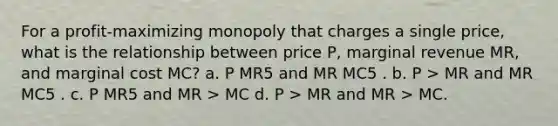 For a profit-maximizing monopoly that charges a single price, what is the relationship between price P, marginal revenue MR, and marginal cost MC? a. P MR5 and MR MC5 . b. P > MR and MR MC5 . c. P MR5 and MR > MC d. P > MR and MR > MC.