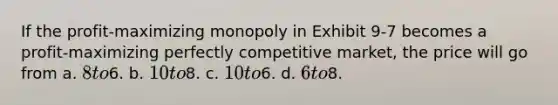 If the profit-maximizing monopoly in Exhibit 9-7 becomes a profit-maximizing perfectly competitive market, the price will go from a. 8 to6. b. 10 to8. c. 10 to6. d. 6 to8.