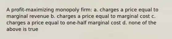 A profit-maximizing monopoly firm: a. charges a price equal to marginal revenue b. charges a price equal to marginal cost c. charges a price equal to one-half marginal cost d. none of the above is true