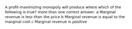 A profit-maximizing monopoly will produce where which of the following is true? more than one correct answer: a Marginal revenue is less than the price b Marginal revenue is equal to the marginal cost c Marginal revenue is positive