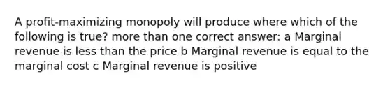 A profit-maximizing monopoly will produce where which of the following is true? more than one correct answer: a Marginal revenue is less than the price b Marginal revenue is equal to the marginal cost c Marginal revenue is positive