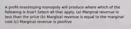 A profit-maximizing monopoly will produce where which of the following is true? Select all that apply. (a) Marginal revenue is less than the price (b) Marginal revenue is equal to the marginal cost (c) Marginal revenue is positive