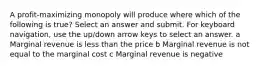 A profit-maximizing monopoly will produce where which of the following is true? Select an answer and submit. For keyboard navigation, use the up/down arrow keys to select an answer. a Marginal revenue is less than the price b Marginal revenue is not equal to the marginal cost c Marginal revenue is negative