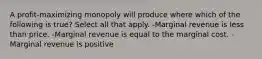 A profit-maximizing monopoly will produce where which of the following is true? Select all that apply. -Marginal revenue is less than price. -Marginal revenue is equal to the marginal cost. -Marginal revenue is positive