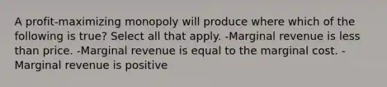 A profit-maximizing monopoly will produce where which of the following is true? Select all that apply. -Marginal revenue is <a href='https://www.questionai.com/knowledge/k7BtlYpAMX-less-than' class='anchor-knowledge'>less than</a> price. -Marginal revenue is equal to the marginal cost. -Marginal revenue is positive