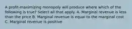 A profit-maximizing monopoly will produce where which of the following is true? Select all that apply. A. Marginal revenue is less than the price B. Marginal revenue is equal to the marginal cost C. Marginal revenue is positive