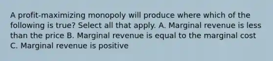 A profit-maximizing monopoly will produce where which of the following is true? Select all that apply. A. Marginal revenue is less than the price B. Marginal revenue is equal to the marginal cost C. Marginal revenue is positive