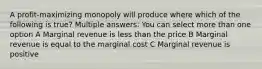 A profit-maximizing monopoly will produce where which of the following is true? Multiple answers: You can select more than one option A Marginal revenue is less than the price B Marginal revenue is equal to the marginal cost C Marginal revenue is positive