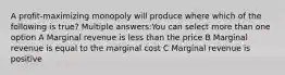 A profit-maximizing monopoly will produce where which of the following is true? Multiple answers:You can select more than one option A Marginal revenue is less than the price B Marginal revenue is equal to the marginal cost C Marginal revenue is positive