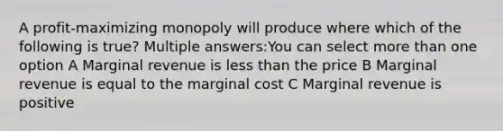 A profit-maximizing monopoly will produce where which of the following is true? Multiple answers:You can select more than one option A Marginal revenue is less than the price B Marginal revenue is equal to the marginal cost C Marginal revenue is positive