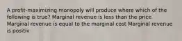 A profit-maximizing monopoly will produce where which of the following is true? Marginal revenue is less than the price Marginal revenue is equal to the marginal cost Marginal revenue is positiv