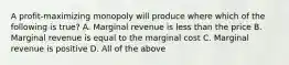 A profit-maximizing monopoly will produce where which of the following is true? A. Marginal revenue is less than the price B. Marginal revenue is equal to the marginal cost C. Marginal revenue is positive D. All of the above