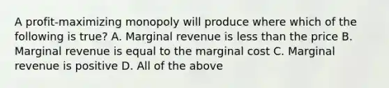 A profit-maximizing monopoly will produce where which of the following is true? A. Marginal revenue is less than the price B. Marginal revenue is equal to the marginal cost C. Marginal revenue is positive D. All of the above