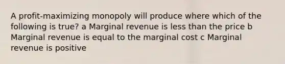 A profit-maximizing monopoly will produce where which of the following is true? a Marginal revenue is less than the price b Marginal revenue is equal to the marginal cost c Marginal revenue is positive