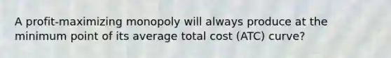 A profit-maximizing monopoly will always produce at the minimum point of its average total cost (ATC) curve?