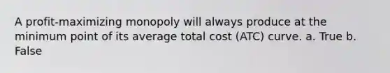 A profit-maximizing monopoly will always produce at the minimum point of its average total cost (ATC) curve. a. True b. False