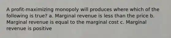 A profit-maximizing monopoly will produces where which of the following is true? a. Marginal revenue is less than the price b. Marginal revenue is equal to the marginal cost c. Marginal revenue is positive