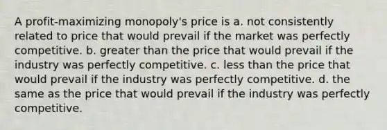 A profit-maximizing monopoly's price is a. not consistently related to price that would prevail if the market was perfectly competitive. b. <a href='https://www.questionai.com/knowledge/ktgHnBD4o3-greater-than' class='anchor-knowledge'>greater than</a> the price that would prevail if the industry was perfectly competitive. c. <a href='https://www.questionai.com/knowledge/k7BtlYpAMX-less-than' class='anchor-knowledge'>less than</a> the price that would prevail if the industry was perfectly competitive. d. the same as the price that would prevail if the industry was perfectly competitive.