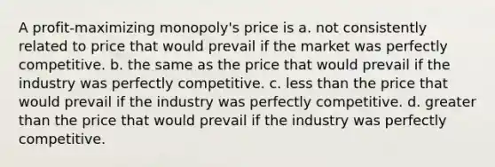 A profit-maximizing monopoly's price is a. not consistently related to price that would prevail if the market was perfectly competitive. b. the same as the price that would prevail if the industry was perfectly competitive. c. less than the price that would prevail if the industry was perfectly competitive. d. greater than the price that would prevail if the industry was perfectly competitive.