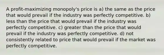 A profit-maximizing monopoly's price is a) the same as the price that would prevail if the industry was perfectly competitive. b) less than the price that would prevail if the industry was perfectly competitive. c) greater than the price that would prevail if the industry was perfectly competitive. d) not consistently related to price that would prevail if the market was perfectly competitive.