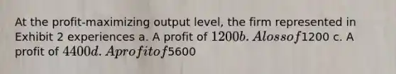 At the profit-maximizing output level, the firm represented in Exhibit 2 experiences a. A profit of 1200 b. A loss of1200 c. A profit of 4400 d. A profit of5600