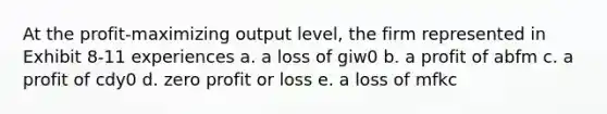 At the profit-maximizing output level, the firm represented in Exhibit 8-11 experiences a. a loss of giw0 b. a profit of abfm c. a profit of cdy0 d. zero profit or loss e. a loss of mfkc