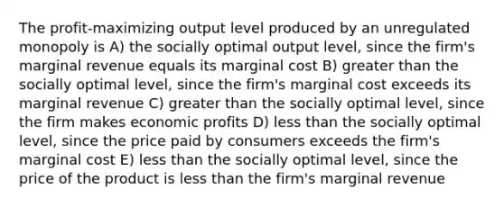 The profit-maximizing output level produced by an unregulated monopoly is A) the socially optimal output level, since the firm's marginal revenue equals its marginal cost B) greater than the socially optimal level, since the firm's marginal cost exceeds its marginal revenue C) greater than the socially optimal level, since the firm makes economic profits D) less than the socially optimal level, since the price paid by consumers exceeds the firm's marginal cost E) less than the socially optimal level, since the price of the product is less than the firm's marginal revenue