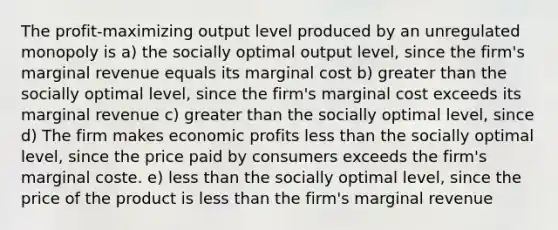 The profit-maximizing output level produced by an unregulated monopoly is a) the socially optimal output level, since the firm's marginal revenue equals its marginal cost b) greater than the socially optimal level, since the firm's marginal cost exceeds its marginal revenue c) greater than the socially optimal level, since d) The firm makes economic profits less than the socially optimal level, since the price paid by consumers exceeds the firm's marginal coste. e) less than the socially optimal level, since the price of the product is less than the firm's marginal revenue