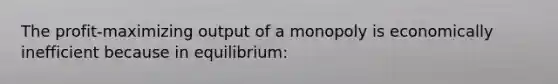 The profit-maximizing output of a monopoly is economically inefficient because in equilibrium: