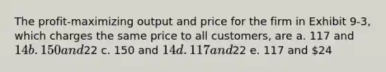 The profit-maximizing output and price for the firm in Exhibit 9-3, which charges the same price to all customers, are a. 117 and 14 b. 150 and22 c. 150 and 14 d. 117 and22 e. 117 and 24