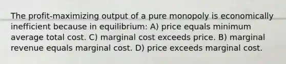 The profit-maximizing output of a pure monopoly is economically inefficient because in equilibrium: A) price equals minimum average total cost. C) marginal cost exceeds price. B) marginal revenue equals marginal cost. D) price exceeds marginal cost.