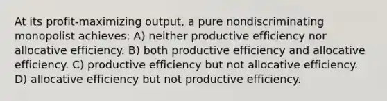 At its profit-maximizing output, a pure nondiscriminating monopolist achieves: A) neither productive efficiency nor allocative efficiency. B) both productive efficiency and allocative efficiency. C) productive efficiency but not allocative efficiency. D) allocative efficiency but not productive efficiency.