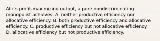 At its profit-maximizing output, a pure nondiscriminating monopolist achieves: A. neither productive efficiency nor allocative efficiency. B. both productive efficiency and allocative efficiency. C. productive efficiency but not allocative efficiency. D. allocative efficiency but not productive efficiency.