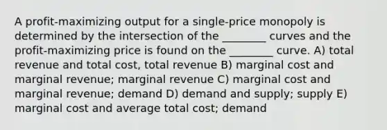 A profit-maximizing output for a single-price monopoly is determined by the intersection of the ________ curves and the profit-maximizing price is found on the ________ curve. A) total revenue and total cost, total revenue B) marginal cost and marginal revenue; marginal revenue C) marginal cost and marginal revenue; demand D) demand and supply; supply E) marginal cost and average total cost; demand