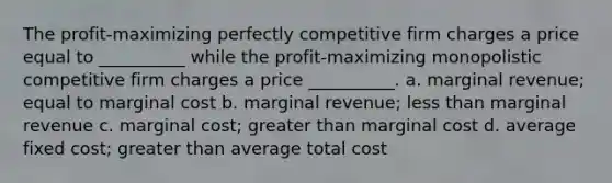 The profit-maximizing perfectly competitive firm charges a price equal to __________ while the profit-maximizing monopolistic competitive firm charges a price __________. a. marginal revenue; equal to marginal cost b. marginal revenue; less than marginal revenue c. marginal cost; greater than marginal cost d. average fixed cost; greater than average total cost