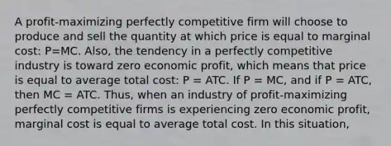 A profit-maximizing perfectly competitive firm will choose to produce and sell the quantity at which price is equal to marginal cost: P=MC. Also, the tendency in a perfectly competitive industry is toward zero economic profit, which means that price is equal to average total cost: P = ATC. If P = MC, and if P = ATC, then MC = ATC. Thus, when an industry of profit-maximizing perfectly competitive firms is experiencing zero economic profit, marginal cost is equal to average total cost. In this situation,