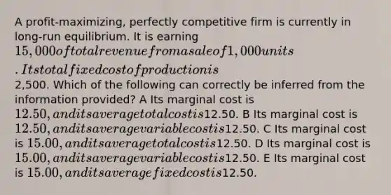 A profit-maximizing, perfectly competitive firm is currently in long-run equilibrium. It is earning 15,000 of total revenue from a sale of 1,000 units. Its total fixed cost of production is2,500. Which of the following can correctly be inferred from the information provided? A Its marginal cost is 12.50, and its average total cost is12.50. B Its marginal cost is 12.50, and its average variable cost is12.50. C Its marginal cost is 15.00, and its average total cost is12.50. D Its marginal cost is 15.00, and its average variable cost is12.50. E Its marginal cost is 15.00, and its average fixed cost is12.50.