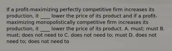 If a profit-maximizing perfectly competitive firm increases its production, it ____ lower the price of its product and if a profit-maximizing monopolistically competitive firm increases its production, it ____ lower the price of its product. A. must; must B. must; does not need to C. does not need to; must D. does not need to; does not need to