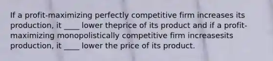 If a profit-maximizing perfectly competitive firm increases its production, it ____ lower theprice of its product and if a profit-maximizing monopolistically competitive firm increasesits production, it ____ lower the price of its product.