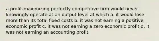 a profit-maximizing perfectly competitive firm would never knowingly operate at an output level at which a. it would lose more than its total fixed costs b. it was not earning a positive economic profit c. it was not earning a zero economic profit d. it was not earning an accounting profit