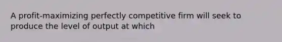 A profit-maximizing perfectly competitive firm will seek to produce the level of output at which