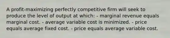 A profit-maximizing perfectly competitive firm will seek to produce the level of output at which: - marginal revenue equals marginal cost. - average variable cost is minimized. - price equals average fixed cost. - price equals average variable cost.