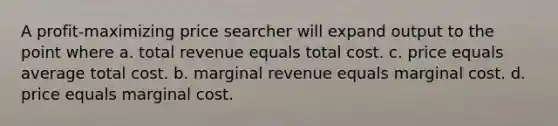 A profit-maximizing price searcher will expand output to the point where a. total revenue equals total cost. c. price equals average total cost. b. marginal revenue equals marginal cost. d. price equals marginal cost.