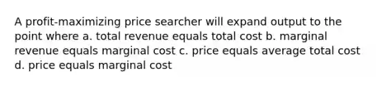 A profit-maximizing price searcher will expand output to the point where a. total revenue equals total cost b. marginal revenue equals marginal cost c. price equals average total cost d. price equals marginal cost