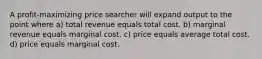 A profit-maximizing price searcher will expand output to the point where a) total revenue equals total cost. b) marginal revenue equals marginal cost. c) price equals average total cost. d) price equals marginal cost.