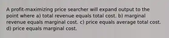 A profit-maximizing price searcher will expand output to the point where a) total revenue equals total cost. b) marginal revenue equals marginal cost. c) price equals average total cost. d) price equals marginal cost.